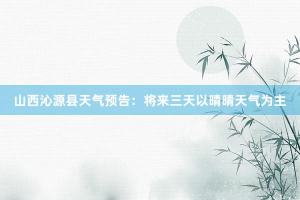 山西沁源县天气预告：将来三天以晴晴天气为主