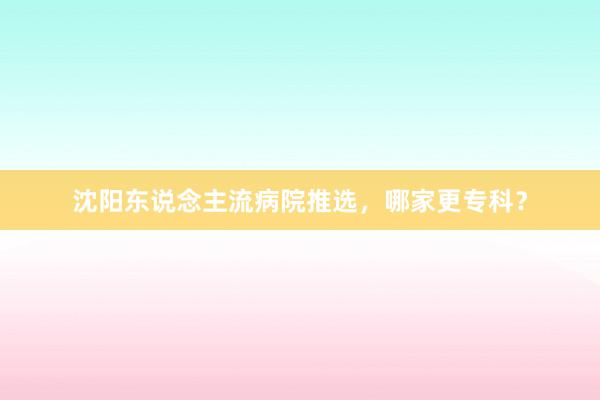 沈阳东说念主流病院推选，哪家更专科？