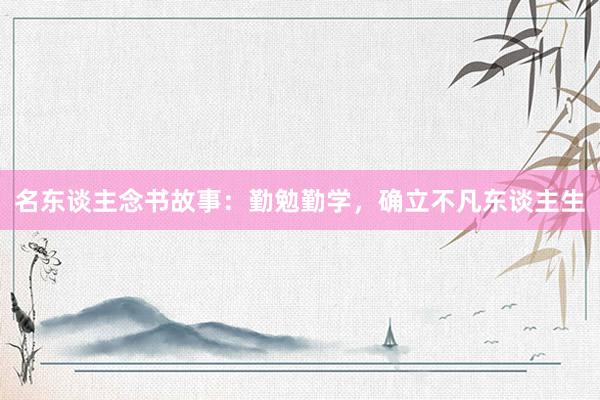 名东谈主念书故事：勤勉勤学，确立不凡东谈主生